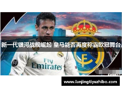新一代银河战舰崛起 皇马能否再度称霸欧冠舞台 新一代银河战舰崛起 皇马能否再度称霸欧冠舞台