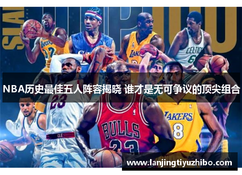 NBA历史最佳五人阵容揭晓 谁才是无可争议的顶尖组合 NBA历史最佳五人阵容揭晓 谁才是无可争议的顶尖组合