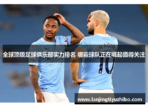 全球顶级足球俱乐部实力排名 哪些球队正在崛起值得关注 全球顶级足球俱乐部实力排名 哪些球队正在崛起值得关注