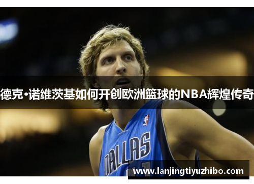 德克·诺维茨基如何开创欧洲篮球的NBA辉煌传奇