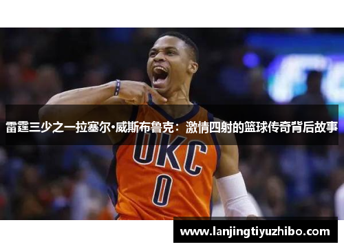 雷霆三少之一拉塞尔·威斯布鲁克：激情四射的篮球传奇背后故事