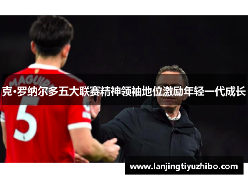 克·罗纳尔多五大联赛精神领袖地位激励年轻一代成长