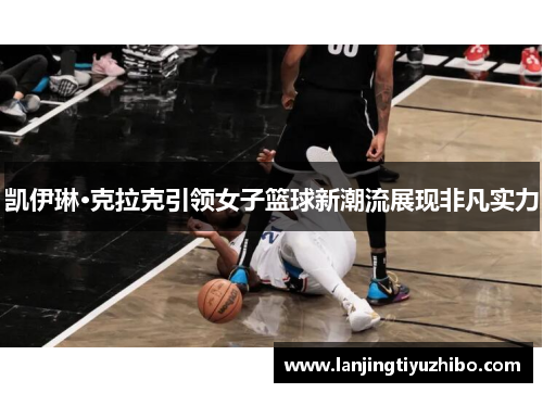 凯伊琳·克拉克引领女子篮球新潮流展现非凡实力