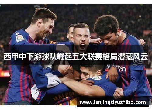 西甲中下游球队崛起五大联赛格局潜藏风云
