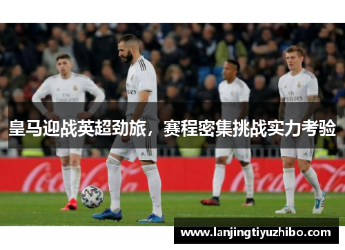 皇马迎战英超劲旅，赛程密集挑战实力考验