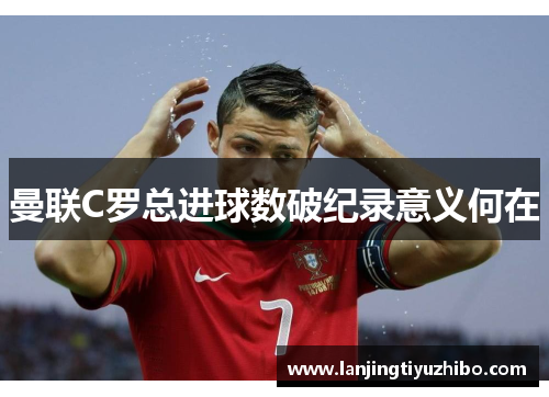 曼联C罗总进球数破纪录意义何在