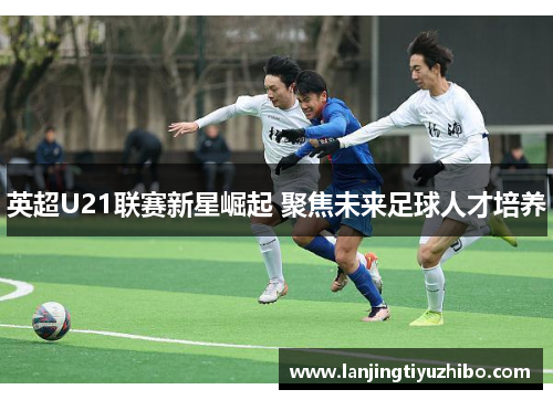 英超U21联赛新星崛起 聚焦未来足球人才培养 英超U21联赛新星崛起 聚焦未来足球人才培养